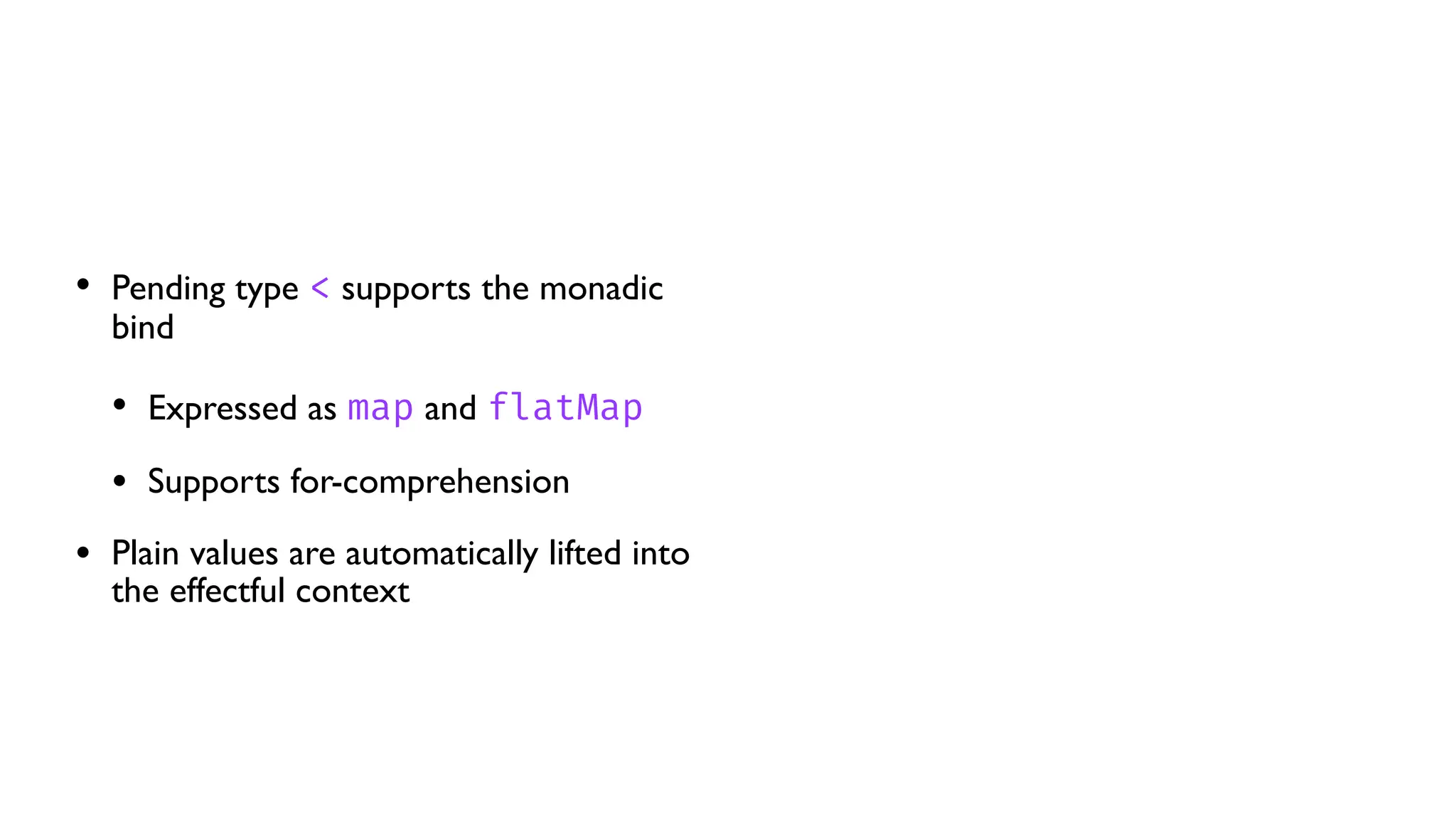 • Pending type < supports the monadic
bind
• Expressed as map and flatMap
• Supports for-comprehension
• Plain values are automatically lifted into
the effectful context
 