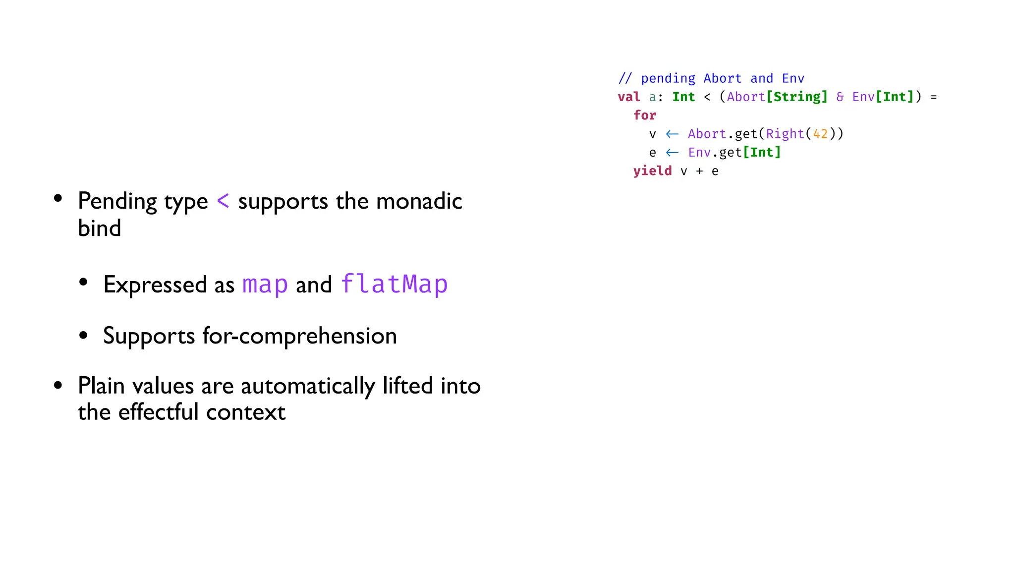 • Pending type < supports the monadic
bind
• Expressed as map and flatMap
• Supports for-comprehension
• Plain values are automatically lifted into
the effectful context
/
/
pending Abort and Env
val a: Int < (Abort[String] & Env[Int]) =
for
v
<
-
Abort.get(Right(42))
e
<
-
Env.get[Int]
yield v + e
 