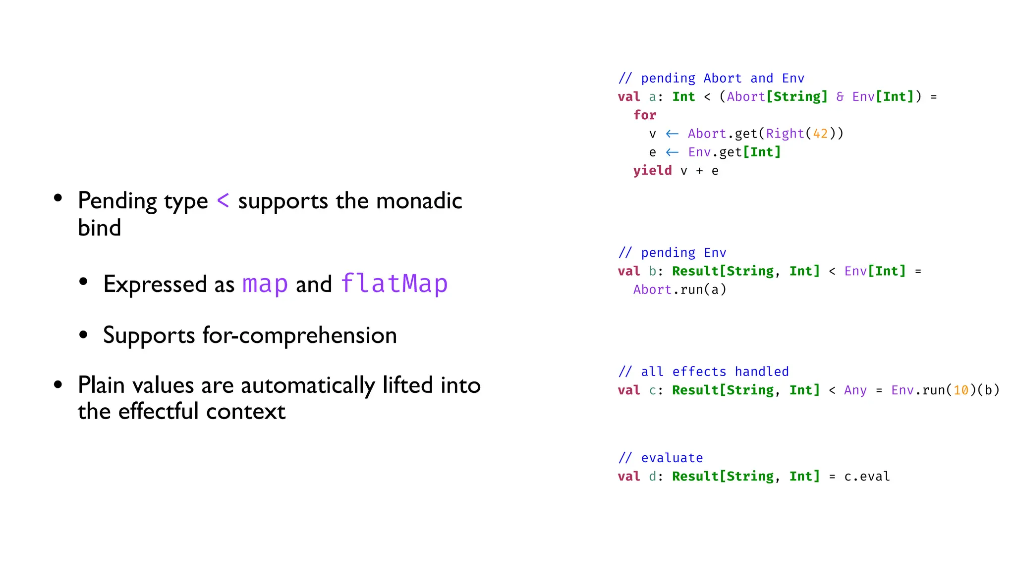 • Pending type < supports the monadic
bind
• Expressed as map and flatMap
• Supports for-comprehension
• Plain values are automatically lifted into
the effectful context
/
/
pending Abort and Env
val a: Int < (Abort[String] & Env[Int]) =
for
v
<
-
Abort.get(Right(42))
e
<
-
Env.get[Int]
yield v + e
/
/
pending Env
val b: Result[String, Int] < Env[Int] =
Abort.run(a)
/
/
all effects handled
val c: Result[String, Int] < Any = Env.run(10)(b)
/
/
evaluate
val d: Result[String, Int] = c.eval
 