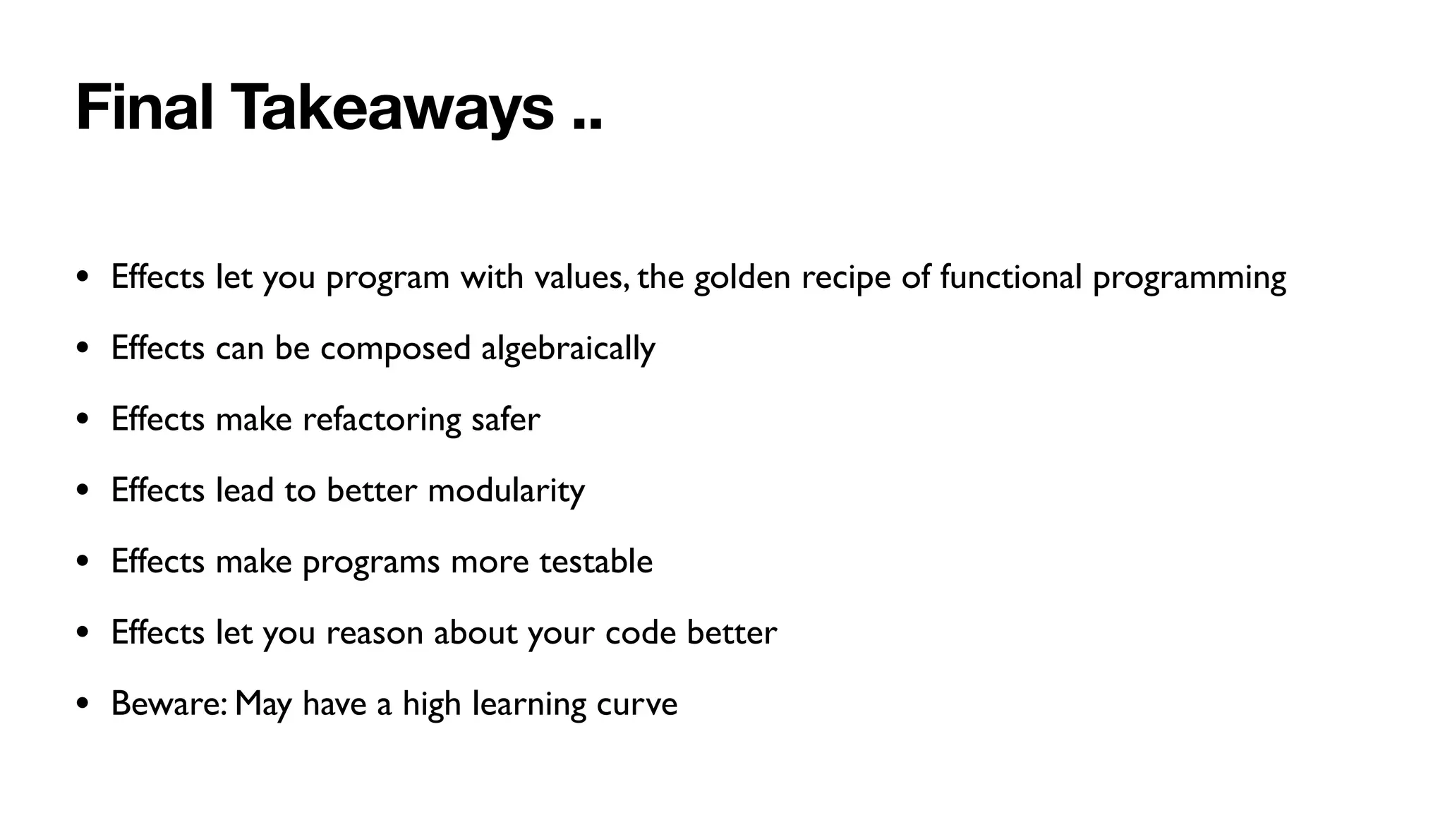 Final Takeaways ..
• Effects let you program with values, the golden recipe of functional programming
• Effects can be composed algebraically
• Effects make refactoring safer
• Effects lead to better modularity
• Effects make programs more testable
• Effects let you reason about your code better
• Beware: May have a high learning curve
 