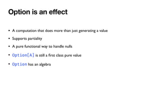 Option is an e
ff
ect
• A computation that does more than just generating a value
• Supports partiality
• A pure functional way to handle nulls
• Option[A] is still a
fi
rst class pure value
• Option has an algebra
 