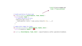 /
/
handle partiality of return type
val computeTradeValue: Kleisli[Option, Trade, Double] =
Kleisli((trade: Trade)
=
>
/
/
handle partiality of price
trade.price.map { price
=
>
trade.quantity * price + trade.taxFees.foldLeft(0.0)(_ + _._2)
}
)
/
/
update daily ledger for trades
val updateDailyTradeBooks: Kleisli[Option, Double, Unit] =
Kleisli((tradeValue: Double)
=
>
???)
val posting: Kleisli[Option, Trade, Unit] = computeTradeValue andThen updateDailyTradeBooks
• Kleisli is just a wrapper over
Trade => Option[Double]
 