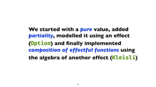 We started with a pure value, added
partiality, modelled it using an effect
(Option) and
fi
nally implemented
composition of effectful functions using
the algebra of another effect (Kleisli)
24
 