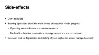 Side-e
ff
ects
• Don’t compose
• Blocking operations block the main thread of execution - stalls progress
• Operating system threads are a scarce resource
• File handles, database connections, message queues are scarce resources
• Can soon lead to degradation and stalling of your application unless managed carefully
 
