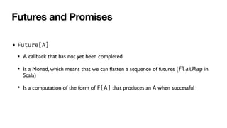 Futures and Promises
• Future[A]
• A callback that has not yet been completed
• Is a Monad, which means that we can
fl
atten a sequence of futures (flatMap in
Scala)
• Is a computation of the form of F[A] that produces an A when successful
 