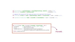 def getTaxFeeRates: List[TaxFeeType]
=
>
Future[Map[TaxFeeType, Double]] = taxFees
=
>
/
/
.
.
def getAccount: AccountNo
=
>
Future[Account] = accountNo
=
>
/
/
.
.
/
/
computes the valuation of the trade and returns the trade with the valuation
def valueTrade: Account
=
>
Trade
=
>
Map[TaxFeeType, Double]
=
>
Future[Trade] = trade
=
>
taxFees
=
>
/
/
.
.
def updateDailyTradeBalance: Trade
=
>
AccountNo
=
>
Future[Double] = trade
=
>
accountNo
=
>
/
/
.
.
def process(trade: Trade, accountNo: AccountNo)
:
Future[Trade] = for {
taxFeeRates
<
-
getTaxFeeRates(List("VAT", "STT", "GST"))
account
<
-
getAccount(accountNo)
tradeWithNetValue
<
-
valueTrade(account)(trade)(taxFeeRates)
_
<
-
updateDailyTradeBalance(tradeWithNetValue)(accountNo)
} yield tradeWithNetValue
Monads
 