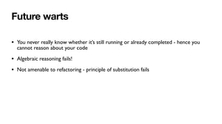 Future warts
• You never really know whether it’s still running or already completed - hence you
cannot reason about your code
• Algebraic reasoning fails!
• Not amenable to refactoring - principle of substitution fails
 