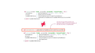 val dailyBalance = updateDailyTradeBalance(trade)(accountNo)
def process(trade: Trade, accountNo: AccountNo)
:
Future[Trade] = for {
taxFeeRates
<
-
getTaxFeeRates(List("VAT", "STT", "GST"))
account
<
-
getAccount(accountNo)
tradeWithNetValue
<
-
valueTrade(account)(trade)(taxFeeRates)
_
<
-
dailyBalance
} yield tradeWithNetValue
def process(trade: Trade, accountNo: AccountNo)
:
Future[Trade] = for {
taxFeeRates
<
-
getTaxFeeRates(List("VAT", "STT", "GST"))
account
<
-
getAccount(accountNo)
tradeWithNetValue
<
-
valueTrade(account)(trade)(taxFeeRates)
_
<
-
updateDailyTradeBalance(tradeWithNetValue)(accountNo)
} yield tradeWithNetValue
We cannot say if the programs are
identical without knowing the details of
how this function is implemented.
 