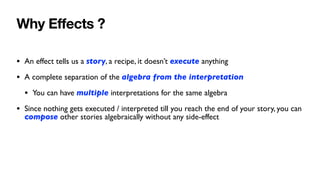 Why E
ff
ects ?
• An effect tells us a story, a recipe, it doesn’t execute anything
• A complete separation of the algebra from the interpretation
• You can have multiple interpretations for the same algebra
• Since nothing gets executed / interpreted till you reach the end of your story, you can
compose other stories algebraically without any side-effect
 