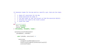 /** Generate trades for the day and by a specif
i
c user. Here are the steps:
*
* 1. Query all executions for the day
* 2. Group executions by order no
* 3. For each order no, get the account no from the execution details
* 4. Allocate the trade to the client account
* 5. Store the trade
*
/
def generateTrades(
date: LocalDate,
userId: UserId
)
:
ZStream[Any, Throwable, Trade] =
queryExecutionsForDate(date)
.groupByKey(_.orderNo)
:
case (orderNo, executions)
=
>
executions
.via(getAccountNoFromExecution)
.via(allocateTradeToClientAccount(userId))
.via(storeTrades)
 