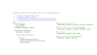 /** Generate trades for the day and by a specif
i
c user. Here are the steps:
*
* 1. Query all executions for the day
* 2. Group executions by order no
* 3. For each order no, get the account no from the order details
* 4. Allocate the trade to the client account 5. Store the trade
*
/
def generateTrades(
date: LocalDate,
userId: UserId
)
:
ZStream[Any, Throwable, Trade] =
queryExecutionsForDate(date)
.groupByKey(_.orderNo)
:
case (orderNo, executions)
=
>
executions
.via(getAccountNoFromExecution)
.via(allocateTradeToClientAccount(userId))
.via(storeTrades)
def getAccountNoFromExecution:
ZPipeline[Any, Throwable, Execution, (Execution, AccountNo)]
def allocateTradeToClientAccount(userId: UserId)
:
ZPipeline[Any, Throwable, (Execution, AccountNo), Trade]
def storeTrades:
ZPipeline[Any, Throwable, Trade, Trade]
def queryExecutionsForDate(date: LocalDate)
:
ZStream[Any, Throwable, Execution]
 