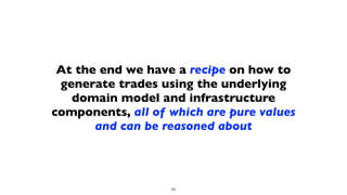 At the end we have a recipe on how to
generate trades using the underlying
domain model and infrastructure
components, all of which are pure values
and can be reasoned about
56
 