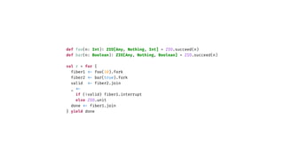 def foo(n: Int)
:
ZIO[Any, Nothing, Int] = ZIO.succeed(n)
def bar(n: Boolean)
:
ZIO[Any, Nothing, Boolean] = ZIO.succeed(n)
val r = for {
f
i
ber1
<
-
foo(10).fork
f
i
ber2
<
-
bar(true).fork
valid
<
-
f
i
ber2.join
_
<
-
if (!valid) f
i
ber1.interrupt
else ZIO.unit
done
<
-
f
i
ber1.join
} yield done
 
