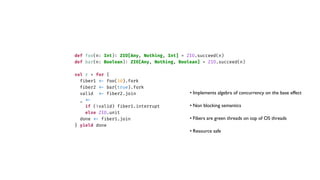 def foo(n: Int)
:
ZIO[Any, Nothing, Int] = ZIO.succeed(n)
def bar(n: Boolean)
:
ZIO[Any, Nothing, Boolean] = ZIO.succeed(n)
val r = for {
f
i
ber1
<
-
foo(10).fork
f
i
ber2
<
-
bar(true).fork
valid
<
-
f
i
ber2.join
_
<
-
if (!valid) f
i
ber1.interrupt
else ZIO.unit
done
<
-
f
i
ber1.join
} yield done
• Implements algebra of concurrency on the base effect
• Non blocking semantics
• Fibers are green threads on top of OS threads
• Resource safe
 