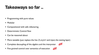 Takeaways so far ..
• Programming with pure values
• Modular
• Compositional with safe refactoring
• Deterministic Control
fl
ow
• Can be reasoned about
• More testable (just replace the live ZLayer and inject the testing layer)
• Complete decoupling of the algebra and the interpreter
• Fine grained control over semantics of execution
 