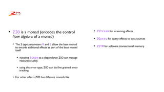 • ZIO is a monad (encodes the control
fl
ow algebra of a monad)
• The 2 type parameters R and E allow the base monad
to encode additional effects as part of the base monad
itself
• injecting Scope as a dependency ZIO can manage
resources safely.
• using the error type, ZIO can do
fi
ne grained error
tracking
• For other effects ZIO has different monads like
• ZStream for streaming effects
• ZQuery for query effects to data sources
• ZSTM for software transactional memory
 