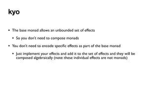 kyo
• The base monad allows an unbounded set of effects
• So you don’t need to compose monads
• You don’t need to encode speci
fi
c effects as part of the base monad
• Just implement your effects and add it to the set of effects and they will be
composed algebraically (note: these individual effects are not monads)
 