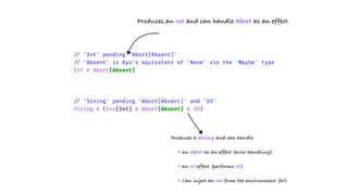 /
/
'Int' pending 'Abort[Absent]'
/
/
'Absent' is Kyo's equivalent of 'None' via the 'Maybe' type
Int < Abort[Absent]
/
/
'String' pending 'Abort[Absent]' and 'IO'
String < (Env[Int] & Abort[Absent] & IO)
Produces an Int and can handle Abort as an effect
Produces a String and can handle
• an Abort as an effect (error handling)
• an IO effect (performs IO)
• Can inject an Int from the environment (DI)
 