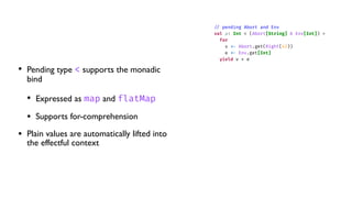 • Pending type < supports the monadic
bind
• Expressed as map and flatMap
• Supports for-comprehension
• Plain values are automatically lifted into
the effectful context
/
/
pending Abort and Env
val a: Int < (Abort[String] & Env[Int]) =
for
v
<
-
Abort.get(Right(42))
e
<
-
Env.get[Int]
yield v + e
 