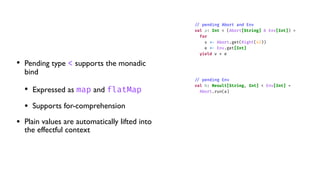 • Pending type < supports the monadic
bind
• Expressed as map and flatMap
• Supports for-comprehension
• Plain values are automatically lifted into
the effectful context
/
/
pending Abort and Env
val a: Int < (Abort[String] & Env[Int]) =
for
v
<
-
Abort.get(Right(42))
e
<
-
Env.get[Int]
yield v + e
/
/
pending Env
val b: Result[String, Int] < Env[Int] =
Abort.run(a)
 