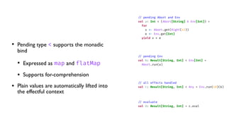 • Pending type < supports the monadic
bind
• Expressed as map and flatMap
• Supports for-comprehension
• Plain values are automatically lifted into
the effectful context
/
/
pending Abort and Env
val a: Int < (Abort[String] & Env[Int]) =
for
v
<
-
Abort.get(Right(42))
e
<
-
Env.get[Int]
yield v + e
/
/
pending Env
val b: Result[String, Int] < Env[Int] =
Abort.run(a)
/
/
all effects handled
val c: Result[String, Int] < Any = Env.run(10)(b)
/
/
evaluate
val d: Result[String, Int] = c.eval
 