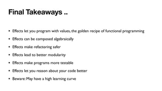 Final Takeaways ..
• Effects let you program with values, the golden recipe of functional programming
• Effects can be composed algebraically
• Effects make refactoring safer
• Effects lead to better modularity
• Effects make programs more testable
• Effects let you reason about your code better
• Beware: May have a high learning curve
 