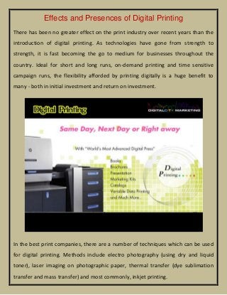Effects and Presences of Digital Printing
There has been no greater effect on the print industry over recent years than the
introduction of digital printing. As technologies have gone from strength to
strength, it is fast becoming the go to medium for businesses throughout the
country. Ideal for short and long runs, on-demand printing and time sensitive
campaign runs, the flexibility afforded by printing digitally is a huge benefit to
many - both in initial investment and return on investment.

In the best print companies, there are a number of techniques which can be used
for digital printing. Methods include electro photography (using dry and liquid
toner), laser imaging on photographic paper, thermal transfer (dye sublimation
transfer and mass transfer) and most commonly, inkjet printing.

 