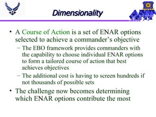 Dimensionality  A  Course of Action  is a set of E N AR options selected to achieve a commander’s objective The EBO framework provides commanders with the capability to choose individual E N AR options to form a tailored course of action that best achieves objectives The additional cost is having to screen hundreds if not thousands of possible sets The challenge now becomes determining which E N AR options contribute the most 