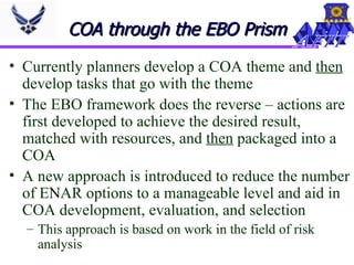 COA through the EBO Prism Currently planners develop a COA theme and  then  develop tasks that go with the theme The EBO framework does the reverse – actions are first developed to achieve the desired result, matched with resources, and  then  packaged into a COA A new approach is introduced to reduce the number of E N AR options to a manageable level and aid in COA development, evaluation, and selection This approach is based on work in the field of risk analysis 