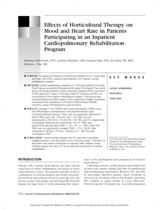 ...................................................................................................................................................................................
Effects of Horticultural Therapy on
Mood and Heart Rate in Patients
Participating in an Inpatient
Cardiopulmonary Rehabilitation
Program
Matthew Wichrowski, HTR; Jonathan Whiteson, MD; Franc¸ois Haas, PhD; Ana Mola, RN, ANP;
Mariano J. Rey, MD
.................................................................................................................................................................................................................
h PURPOSE: To assess the effects of horticultural therapy (HT) on mood state
and heart rate (HR) in patients participating in an inpatient cardiac
rehabilitation program.
h METHODS: Cardiac rehabilitation inpatients (n = 107) participated in the study.
The HT group consisted of 59 subjects (34 males, 25 females). The control
group, which participated in patient education classes (PECs), consisted
of 48 subjects (31 males, 17 females). Both HT sessions and PEC are
components of the inpatient rehabilitation program. Each group was
evaluated before and after a class in their respective modality. Evaluation
consisted of the completion of a Profile of Mood States (POMS)
inventory, and an HR obtained by pulse oximetry.
h RESULTS: Changes in the POMS total mood disturbance (TMD) score
and HR between preintervention and postintervention were
compared between groups. There was no presession difference in
either TMD score (16 T 3.6 and 19.0 T 3.2, PEC and HT,
respectively) or HR (73.5 T 2.5 and 79 T 1.8, PEC and HT, respectively).
Immediately following the intervention, the HT TMD was
significantly reduced (post-TMD = 1.6 T 3.2, P G .001), while PEC
TMD was not significantly changed (TMD = 17.0 T 28.5). After
intervention, HR fell in HT by 4 T 9.6 bpm (P G .001) but was
unchanged in PEC.
h CONCLUSION: These findings indicate that HT improves mood state,
suggesting that it may be a useful tool in reducing stress. Therefore, to
the extent that stress contributes to coronary heart disease, these
findings support the role of HT as an effective component of cardiac
rehabilitation.
INTRODUCTION
.............................................................................................................
Patients with coronary heart disease are often offered
some form of cardiac rehabilitation, the nature of which
varies between centers. The majority typically involve a
combination of exercise program and health education.
Psychosocial interventions aimed at reducing such risk
factors as stress and anxiety are less frequently included
despite the large body of work indicating their impor-
tance in the development and progression of coronary
heart disease.1Y6
Following an event, cardiac patients report high levels
of stress and anxiety during both their hospitalizations
and postdischarge experiences. Between 40% and 50%
of myocardial infarction patients report moderate to
severe levels of anxiety while in the hospital, and about
20% continue to report anxiety at 1-year follow-up.7
Perceived quality of hospital stay, successful integration
..................................................................................................................................
K E Y W O R D S
cardiac rehabilitation
Horticulture
mood state
From the Joan and Joel Smilow Cardiac
Prevention and Rehabilitation Center,
The Rusk Institute of Rehabilitation
Medicine, New York University School
of Medicine, NY.
270 / Journal of Cardiopulmonary Rehabilitation 2005;25:270-274
Copyright © Lippincott Williams & Wilkins. Unauthorized reproduction of this article is prohibited.
 