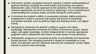 ■ Information society and global economy requires a holistic understanding of
systems thinking, including the world system and business eco-system.
Globalization uses a holistic approach to the problems. The interdisciplinary
research approaches are seen as critical to achieving a more comprehensive
understanding the complex reality currently facing the world system.
■ It enhances the student’s ability to manipulate symbols. Highly productive
employment in today’s economy will require the learner to constantly
manipulate symbols, such as political, legal and business terms, and digital
money.
■ Globalization enhances the student’s ability to acquire and utilize
knowledge. Globalization enhances the ability of learners to access, assess,
adopt, and apply knowledge, to think independently to exercise appropriate
judgment and to collaborate with others to make sense of new situations.
■ Globalization produces an increased quantity of scientifically and technically
trained persons. The emerging economy is based on knowledge as a key
factor of production and the industries demand the employees remain highly
trained in science and technology.
 