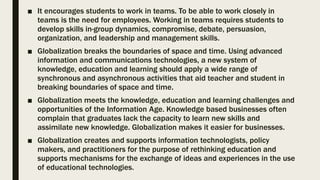 ■ It encourages students to work in teams. To be able to work closely in
teams is the need for employees. Working in teams requires students to
develop skills in-group dynamics, compromise, debate, persuasion,
organization, and leadership and management skills.
■ Globalization breaks the boundaries of space and time. Using advanced
information and communications technologies, a new system of
knowledge, education and learning should apply a wide range of
synchronous and asynchronous activities that aid teacher and student in
breaking boundaries of space and time.
■ Globalization meets the knowledge, education and learning challenges and
opportunities of the Information Age. Knowledge based businesses often
complain that graduates lack the capacity to learn new skills and
assimilate new knowledge. Globalization makes it easier for businesses.
■ Globalization creates and supports information technologists, policy
makers, and practitioners for the purpose of rethinking education and
supports mechanisms for the exchange of ideas and experiences in the use
of educational technologies.
 