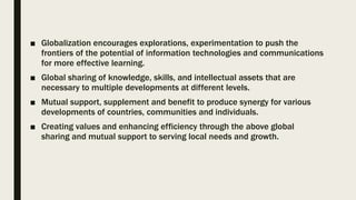 ■ Globalization encourages explorations, experimentation to push the
frontiers of the potential of information technologies and communications
for more effective learning.
■ Global sharing of knowledge, skills, and intellectual assets that are
necessary to multiple developments at different levels.
■ Mutual support, supplement and benefit to produce synergy for various
developments of countries, communities and individuals.
■ Creating values and enhancing efficiency through the above global
sharing and mutual support to serving local needs and growth.
 