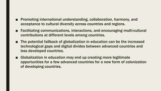 ■ Promoting international understanding, collaboration, harmony, and
acceptance to cultural diversity across countries and regions.
■ Facilitating communications, interactions, and encouraging multi-cultural
contributions at different levels among countries.
■ The potential fallback of globalization in education can be the increased
technological gaps and digital divides between advanced countries and
less developed countries.
■ Globalization in education may end up creating more legitimate
opportunities for a few advanced countries for a new form of colonization
of developing countries.
 