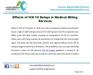 End to End Medical Billing Solutions
Call now 888-357-3226 (Toll Free)
http://www.medicalbillersandcoders.com
www.medicalbillersandcoders.com
Copyright ©-2013 MBC. All Rights Reserved.
Page 1 of 6
Effects of ICD 10 Delays in Medical Billing
Services
Delay in ICD 10 transition to 2015 has many unprepared medical practitioners
heave a sigh of relief and gave reasons for silent groans from the prepared ones.
While some had been heavily investing on preparations of ICD 10 transition,
others were still trying to grasp the proportions of change that the code brought
about. The delay will still have both, positive and negative effects of the ICD 10
coding change on both the practitioners. The probability of a new super bill being
launched in place of the planned ICD 10 coding guidelines is posing to be
troublesome for those medical practitioners who have spent thousands of dollars
 