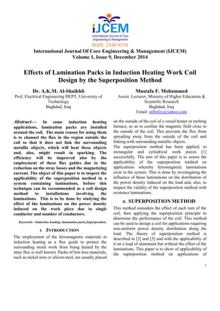 ISSN: 2348 9510
International Journal Of Core Engineering & Management (IJCEM)
Volume 1, Issue 9, December 2014
1
Effects of Lamination Packs in Induction Heating Work Coil
Design by the Superposition Method
Dr. A.K.M. Al-Shaikhli
Prof, Electrical Engineering DEPT, University of
Technology
Baghdad, Iraq
Mustafa F. Mohammed
Assist. Lecturer, Ministry of Higher Education &
Scientific Research
Baghdad, Iraq
Email: mfmfzy@yahoo.com
Abstract— In some induction heating
applications, lamination packs are installed
around the coil. The main reason for using them
is to channel the flux in the region outside the
coil so that it does not link the surrounding
metallic objects, which will heat these objects
and, also, might result in sparking. The
efficiency will be improved also by the
employment of these flux guides due to the
reduction on the stray losses and the magnetizing
current. The object of this paper is to inspect the
applicability of the superposition method in a
system containing laminations, before this
technique can be recommended as a coil design
method to installations involving the
laminations. This is to be done by studying the
effect of the laminations on the power density
induced on the work piece due to single
conductor and number of conductors.
Keywords—Induction heating; lamination packs;Superposition.
I. INTRODUCTION
The employment of the ferromagnetic materials in
induction heating as a flux guide to protect the
surrounding metal work from being heated by the
stray flux is well known. Packs of low-loss materials,
such as nickel-iron or silicon-steel, are usually placed
on the outside of the coil of a vessel heater or melting
furnace, so as to confine the magnetic field close to
the outside of the coil. This prevents the flux from
spreading away from the outside of the coil and
linking with surrounding metallic objects.
The superposition method has been applied, to
rectangular and cylindrical work pieces [1]
successfully. The aim of this paper is to assess the
applicability of the superposition method on
applications whereby ferromagnetic laminations
exist in the system. This is done by investigating the
influence of these laminations on the distribution of
the power density induced on the load and, also, to
inspect the validity of the superposition method with
existence laminations.
II. SUPERPOSITION METHOD
This method considers the effect of each turn of the
coil, then applying the superposition principle to
determine the performance of the coil. This method
can be used to design a coil for applications requiring
non-uniform power density distribution along the
load. The theory of superposition method is
described in [2] and [3] and with the applicability of
it on a load of aluminum but without the effect of the
laminations. This paper is to show of applicability of
the superposition method on applications of
 