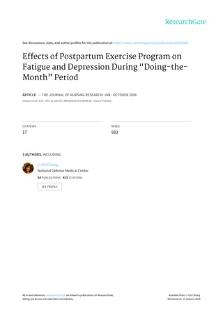 See	discussions,	stats,	and	author	profiles	for	this	publication	at:	https://www.researchgate.net/publication/23259089
Effects	of	Postpartum	Exercise	Program	on
Fatigue	and	Depression	During	“Doing-the-
Month”	Period
ARTICLE		in		THE	JOURNAL	OF	NURSING	RESEARCH:	JNR	·	OCTOBER	2008
Impact	Factor:	0.97	·	DOI:	10.1097/01.JNR.0000387304.88998.0b	·	Source:	PubMed
CITATIONS
17
READS
933
3	AUTHORS,	INCLUDING:
Li-Chi	Chiang
National	Defense	Medical	Center
54	PUBLICATIONS			415	CITATIONS			
SEE	PROFILE
All	in-text	references	underlined	in	blue	are	linked	to	publications	on	ResearchGate,
letting	you	access	and	read	them	immediately.
Available	from:	Li-Chi	Chiang
Retrieved	on:	14	January	2016
 