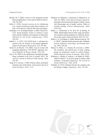 Mottola, M. F. (2002). Exercise in the postpartum period:
Practical applications. Current Sports Medicine Reports,
1(6), 362–368.
Noble, E. (1995). Essential exercises for the childbearing
year: A guide to health and comfort before and after your
baby is born (4th ed.). Harwich, MA: New Life Images.
Nordhagen, I. H., & Sundgot-Borgen, J. (2002). Physical ac-
tivity among pregnant women in relation to preg-
nancy-related complaints and symptoms of depression.
Tidsskrift for den Norske Laegeforening, 122(5),
470–474.
Radloff, L. S. (1977). The CES-D Scale: A self-report de-
pression scale for research in the general population.
Applied Psychological Measurement, 1(3), 385–401.
Sichel, D., & Driscoll, J. W. (2002). Care for women with
postpartum depression: “N*U*R*S*E” approach. Jour-
nal of Midwifery & Women’s Health, 47(5), 392.
Troy, N. W. (2003). Is the significance of postpartum fatigue
being overlooked in the lives of women? MCN: The
American Journal of Maternal Child Nursing, 28(4),
252–257.
Tseng, W. S., & Hsu, J. (1969). Chinese culture, personality
formation and mental illness. International Journal of
Social Psychiatry, 16(11), 5–14.
Valkeinen, H., Hakkinen, A., Hannonen, P., Hakkinen, K., &
Alen, M. (2006). Acute heavy-resistance exercise-in-
duced pain and neuromuscular fatigue in elderly women
with fibromyalgia and in healthy controls: Effects of
strength training. Arthritis Rheumatology, 54(4),
1334–1339.
Walker, L., Timmerman, G. M., Kim, M., & Sterling, B.
(2002). Relationships between body image and depres-
sion symptoms during postpartum in ethnically diverse,
low income women. Women & Health, 36(3), 101–121.
Walker, L. O., & Wilging, S. (2000). Rediscovering the “M”
in “MCH”: Maternal health promotion after childbirth.
Journal of Obstetric, Gynecologic, and Neonatal Nurs-
ing, 29(3), 229–236.
Watson, N., Milat, A. J., Thomas, M., & Currie, J. (2005).
The feasibility and effectiveness of pram walking
groups for postpartum women in western Sydney.
Health Promotion Journal of Australia, 16(2), 93–99.
Wilkinson, J., Phillips, S., Jackson, J., & Walker, K. (2003).
“Mad for Fitness”: An exercise group to combat a high
incidence of postnatal depression. The Journal of
Family Health Care, 13(2), 44–48.
Yoshitake, H. (1971). Relations between the symptoms and
the feeling of fatigue. Ergonomics, 14(1), 175–186.
185
Postpartum Exercise J. Nursing Research Vol. 16, No. 3, 2008
 