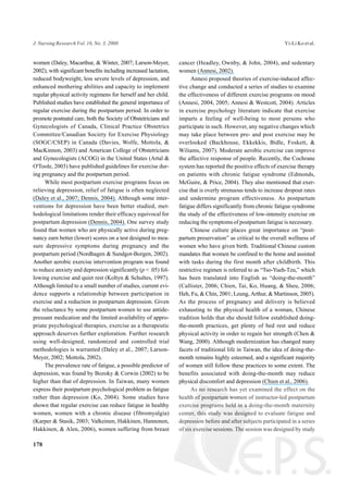 women (Daley, Macarthur, & Winter, 2007; Larson-Meyer,
2002), with significant benefits including increased lactation,
reduced bodyweight, less severe levels of depression, and
enhanced mothering abilities and capacity to implement
regular physical activity regimens for herself and her child.
Published studies have established the general importance of
regular exercise during the postpartum period. In order to
promote postnatal care, both the Society of Obstetricians and
Gynecologists of Canada, Clinical Practice Obstetrics
Committee/Canadian Society for Exercise Physiology
(SOGC/CSEP) in Canada (Davies, Wolfe, Mottola, &
MacKinnon, 2003) and American College of Obstetricians
and Gynecologists (ACOG) in the United States (Artal &
O'Toole, 2003) have published guidelines for exercise dur-
ing pregnancy and the postpartum period.
While most postpartum exercise programs focus on
relieving depression, relief of fatigue is often neglected
(Daley et al., 2007; Dennis, 2004). Although some inter-
ventions for depression have been better studied, met-
hodological limitations render their efficacy equivocal for
postpartum depression (Dennis, 2004). One survey study
found that women who are physically active during preg-
nancy earn better (lower) scores on a test designed to mea-
sure depressive symptoms during pregnancy and the
postpartum period (Nordhagen & Sundgot-Borgen, 2002).
Another aerobic exercise intervention program was found
to reduce anxiety and depression significantly (p < .05) fol-
lowing exercise and quiet rest (Koltyn & Schultes, 1997).
Although limited to a small number of studies, current evi-
dence supports a relationship between participation in
exercise and a reduction in postpartum depression. Given
the reluctance by some postpartum women to use antide-
pressant medication and the limited availability of appro-
priate psychological therapies, exercise as a therapeutic
approach deserves further exploration. Further research
using well-designed, randomized and controlled trial
methodologies is warranted (Daley et al., 2007; Larson-
Meyer, 2002; Mottola, 2002).
The prevalence rate of fatigue, a possible predictor of
depression, was found by Bozoky & Corwin (2002) to be
higher than that of depression. In Taiwan, many women
express their postpartum psychological problem as fatigue
rather than depression (Ko, 2004). Some studies have
shown that regular exercise can reduce fatigue in healthy
women, women with a chronic disease (fibromyalgia)
(Karper & Stasik, 2003; Valkeinen, Hakkinen, Hannonen,
Hakkinen, & Alen, 2006), women suffering from breast
cancer (Headley, Ownby, & John, 2004), and sedentary
women (Annesi, 2002).
Annesi proposed theories of exercise-induced affec-
tive change and conducted a series of studies to examine
the effectiveness of different exercise programs on mood
(Annesi, 2004, 2005; Annesi & Westcott, 2004). Articles
in exercise psychology literature indicate that exercise
imparts a feeling of well-being to most persons who
participate in such. However, any negative changes which
may take place between pre- and post exercise may be
overlooked (Backhouse, Ekkekkis, Bidle, Foskett, &
Wiliams, 2007). Moderate aerobic exercise can improve
the affective response of people. Recently, the Cochrane
system has reported the positive effects of exercise therapy
on patients with chronic fatigue syndrome (Edmonds,
McGuire, & Price, 2004). They also mentioned that exer-
cise that is overly strenuous tends to increase dropout rates
and undermine program effectiveness. As postpartum
fatigue differs significantly from chronic fatigue syndrome
the study of the effectiveness of low-intensity exercise on
reducing the symptoms of postpartum fatigue is necessary.
Chinese culture places great importance on “post-
partum preservation” as critical to the overall wellness of
women who have given birth. Traditional Chinese custom
mandates that women be confined to the home and assisted
with tasks during the first month after childbirth. This
restrictive regimen is referred to as “Tso-Yueh-Tzu,” which
has been translated into English as “doing-the-month”
(Callister, 2006; Chien, Tai, Ko, Huang, & Sheu, 2006;
Heh, Fu, & Chin, 2001; Leung, Arthur, & Martinson, 2005).
As the process of pregnancy and delivery is believed
exhausting to the physical health of a woman, Chinese
tradition holds that she should follow established doing-
the-month practices, get plenty of bed rest and reduce
physical activity in order to regain her strength (Chen &
Wang, 2000). Although modernization has changed many
facets of traditional life in Taiwan, the idea of doing-the-
month remains highly esteemed, and a significant majority
of women still follow these practices to some extent. The
benefits associated with doing-the-month may reduce
physical discomfort and depression (Chien et al., 2006).
As no research has yet examined the effect on the
health of postpartum women of instructor-led postpartum
exercise programs held in a doing-the-month maternity
center, this study was designed to evaluate fatigue and
depression before and after subjects participated in a series
of six exercise sessions. The session was designed by study
178
J. Nursing Research Vol. 16, No. 3, 2008 Yi-Li Ko et al.
 