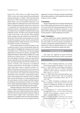 (Chen & Liu, 1995; Chien et al., 2006; Tseng & Hsu,
1969). As such, most women describe their psychological
problem postpartum as “fatigue” rather than depression
(Chen & Liu, 1995). Chronic fatigue without resolve is
highly likely to turn into postpartum depression if not
properly addressed. Although exercise may not fit into the
rubric of traditional doing-the-month mores, which focus
on maintaining and restoring energy levels during the
postpartum period, an appropriately designed light exer-
cise regimen may be acceptable for implementation among
postpartum women. The light exercise program designed
as part of this study is easy and safe, and encourages
women to adopt a more active lifestyle soon after delivery.
Results show that the light exercise program was not only
accepted by postpartum women, but also promoted their
psychological health. Further research to assess the long-
term effects of exercise is still necessary.
The increasing number of women who choose to stay
in maternity centers to receive total doing-the-month care
and complete rest highlights the evolution away from tradi-
tional family mores. The birth rate in Taiwan has dropped
significantly over the past two decades. According to the
Population Reference Report Bureau (PRB), the average
fertility rate in Taiwan was just 1.1 in 2006, the lowest in
the world. Modern Taiwanese women seek significantly
greater independence than that enjoyed by earlier genera-
tions. Our study found that more than 70% of families were
nuclear. Currently, some one-quarter of postpartum
Taiwanese women elect to “do the month” in a maternity
center rather than at home or elsewhere (Chien et al.,
2006). Good quality care provided by such centers may
help relieve physical and psychological stresses because of
the reduced strains and conflicts that doing-the-month
traditionally causes in families. Incorporating an appro-
priate exercise program into maternity center care should
make a center more attractive to women comparing mater-
nity center options. In order to improve both the long-term
psychological and physiological health of the mother,
nurses should teach proper postpartum exercise techniques
to new mothers before their discharge from the hospital.
Although quantitative data found no significant de-
crease in fatigue and depression between the two groups,
qualitative interviews conducted during the data collection
found that intervention group mothers enjoyed a feeling of
relatively greater support, better sleep quality, and an
abatement of constipation and lower back pain problems.
Mothers participating in the exercise program had more
opportunity to interact with others and share breastfeeding
and personal experiences, which helped them better adjust
to their new role as a mother.
Conclusions
Results indicated that levels of fatigue and depression
do not differ significantly between the two groups. How-
ever, scores for the intervention group improved in terms of
psychological fatigue and physical symptoms, as com-
pared with the control group. This low-intensity postpartum
exercise program is viable for application in practice.
Study Limitations
Exercise effectiveness requires longitudinal follow
up. The time period of this study was only two months, and
the small sample size did not permit a broad-based as-
sessment of statistically significant differences. The ran-
domized trial, while an important design, was very diffi-
cult to implement in the practical setting of this study.
Acknowledgments
This study was supported by grant 94-2413-H-
255-001 from the National Science Council, Taiwan, ROC.
References
Albright, A. (1993). Postpartum depression: An overview.
Journal of Counseling & Development, 71(3), 316–320.
Annesi, J. J. (2002). Relation of rated fatigue and changes in
energy after exercise and over 14 weeks in previously
sedentary women exercisers. Perceptual and Motor
Skills, 95(3, Pt. 1), 719–727.
Annesi, J. J. (2004). Mood states of formerly sedentary youn-
ger and older women at weeks 1 and 10 of a moderate
exercise program. Psychological Report, 94(3, Pt. 2),
1337–1342.
Annesi, J. J. (2005). Correlations of depression and total
mood disturbance with physical activity and self-
concept in preadolescents enrolled in an after-school
exercise program. Psychological Report, 96(3, Pt. 2),
891–898.
Annesi, J. J., & Westcott, W. L. (2004). Relationship of feel-
ing states after exercise and Total Mood Disturbance
over 10 weeks in formerly sedentary women. Per-
ceptual and Motor Skills, 99(1), 107–115.
Artal, R., & O’Toole, M. (2003). Guidelines of the America
College of Obstetricians and Gynecologists for exercise
183
Postpartum Exercise J. Nursing Research Vol. 16, No. 3, 2008
 