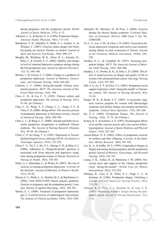 during pregnancy and the postpartum period. British
Journal of Sports Medicine, 37(1), 6–12.
Atkinson, L. S., & Baxley, E. G. (1994). Postpartum fatigue.
American Family Physician, 50(1), 113–118.
Backhouse, S. H., Ekkekkis, P., Bidle, S. J., Foskett, A., &
Wiliams, C. (2007). Exercise makes people feel better
but people are inactive: Paradox or artifact? Journal of
Sport and Exercise Psychology, 29(4), 498–517.
Beeghly, M., Weinberg, M. K., Olson, K. L., Kerman, H.,
Riley, J., & Tronick, E. Z. (2002). Stability and change
in level of maternal depressive symptom atology during
the first postpartum year. Journal of Affective Disorders,
71(1–3), 169–180.
Bozoky, I., & Corwin, E. J. (2002). Fatigue as a predictor of
postpartum depression. Journal of Obstetric, Gyneco-
logic, and Neonatal Nursing, 31(4), 436–443.
Callister, L. C. (2006). Doing-the-month: Chinese post-
partum practices. MCN: The American Journal of Ma-
ternal Child Nursing, 31(6), 390.
Chen, C. H., & Liu, C. Y. (1995). Chinese culture and
postpartum depression. The Journal of Nursing, 42(1),
91–94. (In Chinese.)
Chen, C. H., Wang, S. Y., Chung, U. L., Tseng, Y. F., &
Chou, F. H. (2006). Being reborn: The recovery process
of postpartum depression in Taiwanese women. Journal
of Advanced Nursing, 54(4), 450–456.
Chen, L. L., & Wang, C. C. (2000). Attitude and behavior to-
wards postpartum recuperation in traditional Chinese
medicine. The Journal of Nursing Research (Taiwan),
8(1), 49–58. (In Chinese.)
Chien, C. P., & Cheng, T. A. (1985). Depression in Taiwan:
Epidemiological survey utilizing CES-D. Psychiatria et
Neurologia Japonica, 87(5), 335–338.
Chien, L. Y., Tai, C. J., Ko, Y. L., Huang, C. H., & Sheu, S. J.
(2006). Adherence to “Doing-the-month” practices is
associated with fewer physical and depressive symp-
toms among postpartum women in Taiwan. Research in
Nursing & Health, 29(5), 374–383.
Daley, A. J., Macarthur, C., & Winter, H. (2007). The role of
exercise in treating postpartum depression: A review of
the literature. Journal of Midwifery & Women’s Health,
52(1), 56–62.
Davies, G. A., Wolfe, L. A., Mottola, M. F., & MacKinnon, C.
(2003). Joint SOGC/CSEP clinical practice guideline:
Exercise in pregnancy and the postpartum period. Cana-
dian Journal of Applied Physiology, 28(3), 330–341.
Dennis, C. L. (2004). Treatment of postpartum depression,
part 2: A critical review of nonbiological interventions.
The Journal of Clinical psychiatry, 65(9), 1252–1265.
Edmonds, M., McGuire, H., & Price, J. (2004). Exercise
therapy for chronic fatigue syndrome. Cochrane Data-
base of Systematic Reviews 2004 Issue 3 Art. No.
CD003200.
Fu, C. C., Lee, Y. M., & Chen, J. D. (2003). Association be-
tween depression symptoms and twelve-year mortality
among elderly in rural community in Taiwan. Journal
of the Formosan Medical Association, 102(4), 234–
239.
Gardner, D. L., & Campbell, B. (1991). Assessing post-
partum fatigue. MCN: The American Journal of Mater-
nal Child Nursing, 16(5), 264–266.
Headley, J. A., Ownby, K. K., & John, L. D. (2004). The ef-
fect of seated exercise on fatigue and quality of life in
women with advanced breast cancer. Oncology Nursing
Forum, 31(5), 977–983.
Heh, S. S., Fu, Y. Y., & Chin, Y. L. (2001). Postpartum social
support experience while “doing-the-month” in Taiwan-
ese women. The Journal of Nursing Research, 9(3),
13–24.
Karper, W. B., & Stasik, S. C. (2003). A successful, long-
term exercise program for women with fibromyalgia
syndrome and chronic fatigue and immune dysfunction
syndrome. Clinical Nurse Specialist, 17(5), 243–248.
Ko, Y. L. (2004). Postpartum fatigue. The Journal of
Nursing, 51(6), 75–79. (In Chinese.)
Koltyn, K. F., & Schultes, S. S. (1997). Psychological effects
of an aerobic exercise session and a rest session follow-
ing pregnancy. Journal of Sports Medicine and Physical
Fitness, 37(4), 287–291.
Larson-Meyer, D. E. (2002). Effect of postpartum exercise
on mothers and their offspring: A review of the litera-
ture. Obesity Research, 10(8), 841–853.
Lee, K. A., & Zaffke, M. E. (1999). Longitudinal changes in
fatigue and energy during pregnancy and the postpartum
period. Journal of Obstetric, Gynecologic, and Neonatal
Nursing, 28(2), 183–191.
Leung, S. K., Arthur, D., & Martinson, I. M. (2005). Per-
ceived stress and support of the Chinese postpartum
ritual “doing-the-month”. Health Care for Women
International, 26(3), 212–224.
Milligan, R., Lenz, E. R., Parks, P. L., Pugh, L. C., &
Kitzman, H. (1996). Postpartum fatigue: Clarifying a
concept. Scholarly Inquiry for Nursing Practice, 10(3),
279–291.
Milligan, R. A., Parks, P. L., Kitzman, H., & Lenz, E. R.
(1997). Measuring women’s fatigue during the post-
partum period. Journal of Nursing Measurement, 5(1),
3–16.
184
J. Nursing Research Vol. 16, No. 3, 2008 Yi-Li Ko et al.
 