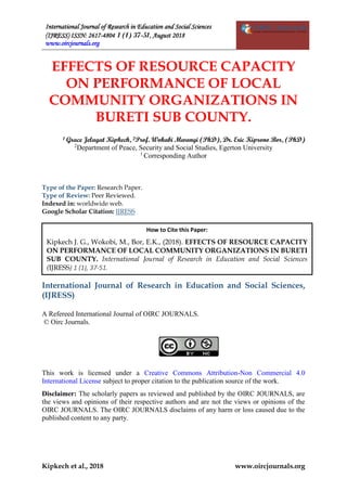 International Journal of Research in Education and Social Sciences
(IJRESS) ISSN: 2617-4804 1 (1) 37-51, August 2018
www.oircjournals.org
Kipkech et al., 2018 www.oircjournals.org
EFFECTS OF RESOURCE CAPACITY
ON PERFORMANCE OF LOCAL
COMMUNITY ORGANIZATIONS IN
BURETI SUB COUNTY.
1 Grace Jelagat Kipkech, 2Prof. Wokabi Mwangi (PhD), Dr. Eric Kiprono Bor, (PhD)
2
Department of Peace, Security and Social Studies, Egerton University
1
Corresponding Author
Type of the Paper: Research Paper.
Type of Review: Peer Reviewed.
Indexed in: worldwide web.
Google Scholar Citation: IJRESS
International Journal of Research in Education and Social Sciences,
(IJRESS)
A Refereed International Journal of OIRC JOURNALS.
© Oirc Journals.
This work is licensed under a Creative Commons Attribution-Non Commercial 4.0
International License subject to proper citation to the publication source of the work.
Disclaimer: The scholarly papers as reviewed and published by the OIRC JOURNALS, are
the views and opinions of their respective authors and are not the views or opinions of the
OIRC JOURNALS. The OIRC JOURNALS disclaims of any harm or loss caused due to the
published content to any party.
How to Cite this Paper:
Kipkech J. G., Wokobi, M., Bor, E.K., (2018). EFFECTS OF RESOURCE CAPACITY
ON PERFORMANCE OF LOCAL COMMUNITY ORGANIZATIONS IN BURETI
SUB COUNTY. International Journal of Research in Education and Social Sciences
(IJRESS) 1 (1), 37-51.
1-11.
 