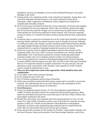 phosphorus resources are abundant, yet not evenly distributed Potassium is also quite
abundant in the world.
27. Among metals, iron, nonferrous metals, silver and gold are important. Among these, iron
is the most important element because it is the main component of steel alloys.
Chromium, cobalt, magnesium, molybdenum, nickel, tungsten and vanadium are
included under ferroalloy elements.
28. So far as the causes of mineral loss from the soil are concerned, soil erosion and cropping
are considered to be the most significant. Most of the soil nutrients remain in the upper
part of soil and many minerals of upper soil are carried away by rapid winds or running
water and thus the soil becomes deficient in fertile minerals. Soil is the most important
resource of nature, it is essential for human existence and provides the basic requirements
to man.
29. At present, there is a great loss of minerals all over the world which should be considered
seriously Further, demands for mineral resources must be thought of seriously Although
it is difficult to make exact estimate, yet there should be proper relation between demand
and supply Sudden shortage of mineral resources results in poor economy It has been
estimated that for a number of important minerals the resources are limited.
30. So the new resources must be supplied immediately otherwise the minerals will be
exhausted within a few years. Due to excessive consumption new minerals should be
added rapidly. Now it has become essential for resource- producing undeveloped
countries to make some Act to maintain control over their own natural resources.
31. Even oil rich countries have formed an International Organisation of Petrol Exporting
Countries (OPEC) which produces more than 50% oil of the world. It has been calculated
that out of 19 important minerals 9 would be exhausted in 10 years and coal, iron and
aluminium will be consumed by 2100. Therefore, entire quantity of world’s mineral
reserves should be replaced time to time.
32. There are three important conservation approaches which should be taken into
consideration:
33. (i) To reduce wastes and to minimize demand,
34. (ii) To change the way of life, and
35. (iii) To increase reclamation and recycling of materials.
36. Solid wastes should be reutilized for their energy content and it is possible to recycle the
materials. The total demand can be met with a decrease in the consumption of new
materials and increasing the amount of reclamation.
37. Forest Resources:
38. Forest is an important natural resource. It is the most important natural habitat for
wildlife. It IS also utilized by farmers for commercial and recreational purposes. Many
herbivores find shelter and carnivores search their prey in the forest. Many wildlife store
food supplies and breed in the forest.
39. Besides this, forest plays most important role from commercial point of view. It is the
source for a large number of products useful to man. It provides raw materials for many
products of daily use. It feeds several industries which depend on wood products.
Turpentine oil, paints, resins and printing paper industries get raw material from the
forest. Man not only benefits from forest, but also gets recreation.
40. Forest also provides sanctuary for the modem city dwellers. Large number of people visit
the forest for peace, beauty and recreation. Forest based cottage industries, such as bee-
 