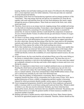 keeping, bamboo mat and basket making provide means of livelihood to the tribal people.
Sal is a most important source for timber industries. Forest also provides raw materials
for pulp and plywood industry.
41. Green plants of the forest are food-producing organisms and are primary producers of the
“food chain”. They trap energy from the sun and use it to transform CO2 from the air,
together with water and nutrients from the soil into food substances like starch, sugars,
through the process of photosynthesis. These foods are stored in the fruits, nuts, seeds,
nectar and wood.
42. Therefore, forest serves as an energy reservoir, trapping energy from sunlight and storing
it in the forth of a biochemical product. Forest plays a most important role in keeping the
atmosphere balanced by consuming CO2 and releasing O2, the latter is essential for
animal life. So removal of plants and frees would disturb the composition of natural air.
An acre of forest absorbs 4 tonnes of carbon dioxide gas and releases 8 tonnes of oxygen
into environment.
43. If a forest is cut down, energy stored in the wood is lost and also most of the nutrients of
the system are lost. Such deforestation leaves a poor soil which can support agriculture
for only a short time, because the harvesting of the first few crops removes the remaining
nutrients and renders the soil useless. Deforestation shows other disastrous results also.
Removal of frees exposes the surface of the land resulting into erosion.
44. Soil is then washed away. In many places soil erosion occurs ten times more rapidly than
usual, once the trees are removed. Soil erosion is particularly more on hill slopes where
heavy rain sweeps soil downhill to choke rivers. The reduction of forests later affects
rainfall and thereby restricts the availability of a most important natural resource, the rain
water.
45. In natural forests, the free roots bind the soil and about 90 per cent of the water falling on
the forests is retained either in humus or in the plants tissue. The forest thus acts as a
soaking device and plays a vital role in the hydrological cycle. The rain water thus soaked
up is gradually released over the days and weeks which supply to streams and rivers even
during dry seasons.
46. Hence, it is important to retain forest cover in upland catchment areas as an alternative to
flooding the whole barren and uncultivable area. The washed away top soil silts river
beds—, and reservoirs reduce the water holding capacity and flood in the surrounding
area is a natural calamity. It has been estimated that in India 60,000 million tonnes of top
soil is carried away annually by rain water from deforested area.
47. Now a days the tendency of deforestation is increasing. Man is cutting forest to get
temporary benefits but there will be a tremendous loss in due course of time. Now, due to
gradual destruction of forest, wildlife is disappearing and their number is becoming
reduced for which government should consider various aspects of forest management.
48. Forest management programmes should be motivated by forest employees and general
public to increase yield, to avoid forest cutting and to prevent forest fires. Whenever plant
or timber is cut, that area must be reforested. Similarly, any forest which has been
destroyed by insects, diseases, hurricanes that area should be reforested. The primary aim
of the forest service is to make the greatest number of forest resources available to the
maximum number of people.
49. Shifting cultivation is another practice which destroys the forest. Many farmers destroy
the forest for agricultural purpose and soil is exhausted. Therefore, farmers should use the
 