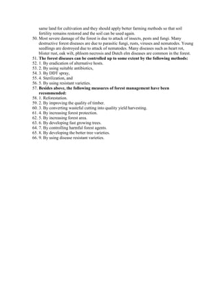 same land for cultivation and they should apply better farming methods so that soil
fertility remains restored and the soil can be used again.
50. Most severe damage of the forest is due to attack of insects, pests and fungi. Many
destructive forest diseases are due to parasitic fungi, rusts, viruses and nematodes. Young
seedlings are destroyed due to attack of nematodes. Many diseases such as heart rot,
blister rust, oak wilt, phloem necrosis and Dutch elm diseases are common in the forest.
51. The forest diseases can be controlled up to some extent by the following methods:
52. 1. By eradication of alternative hosts.
53. 2. By using suitable antibiotics,
54. 3. By DDT spray,
55. 4. Sterilization, and
56. 5. By using resistant varieties.
57. Besides above, the following measures of forest management have been
recommended:
58. 1. Reforestation.
59. 2. By improving the quality of timber.
60. 3. By converting wasteful cutting into quality yield harvesting.
61. 4. By increasing forest protection.
62. 5. By increasing forest area.
63. 6. By developing fast growing trees.
64. 7. By controlling harmful forest agents.
65. 8. By developing the better tree varieties.
66. 9. By using disease resistant varieties.
 