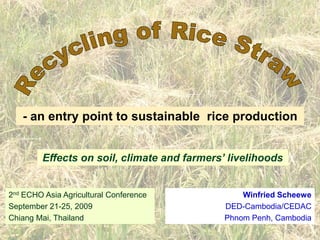 Recycling of Rice Straw  - an entry point to sustainable  rice production Effects on soil, climate and farmers’ livelihoods 2nd ECHO Asia Agricultural Conference September 21-25, 2009 Chiang Mai, Thailand Winfried Scheewe DED-Cambodia/CEDAC Phnom Penh, Cambodia 