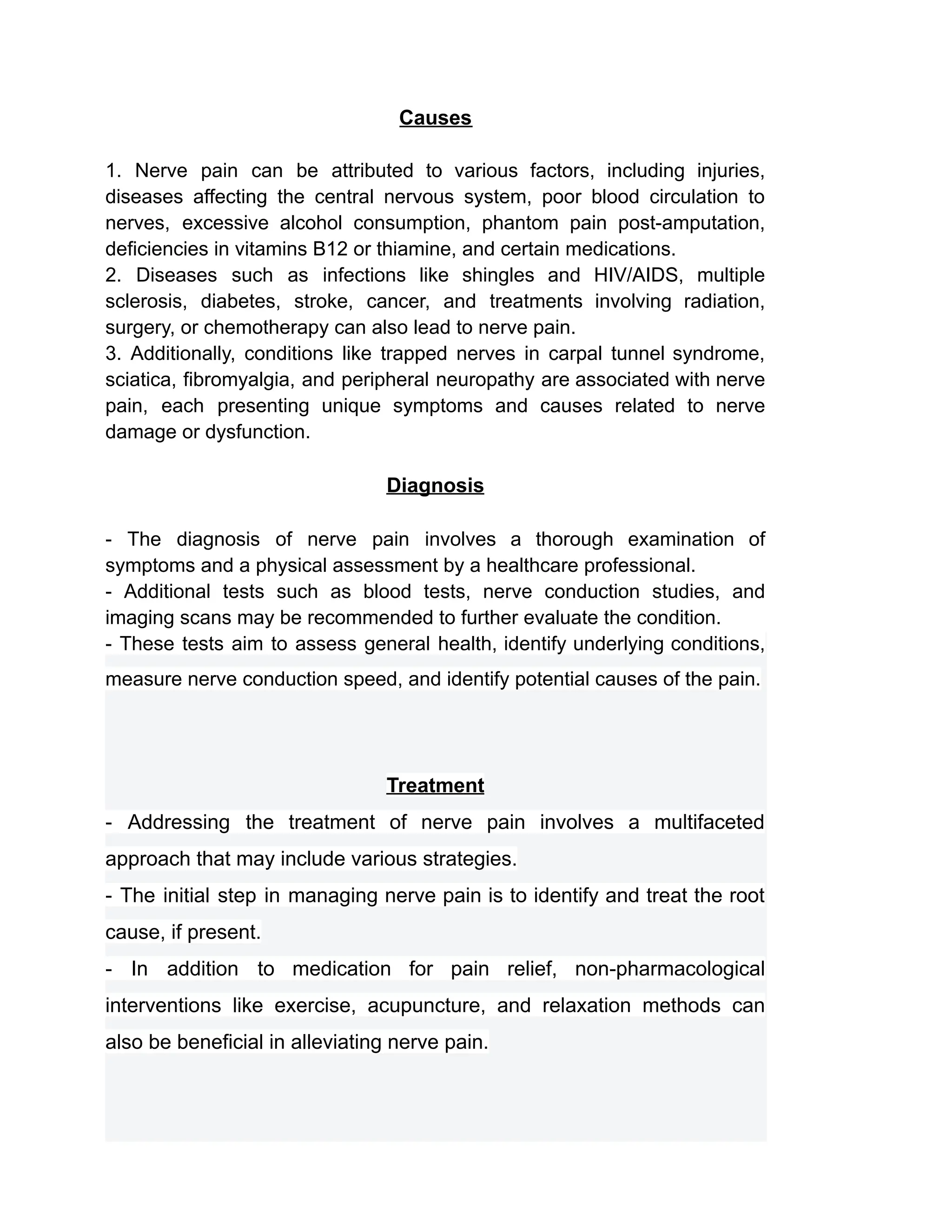 Causes
1. Nerve pain can be attributed to various factors, including injuries,
diseases affecting the central nervous system, poor blood circulation to
nerves, excessive alcohol consumption, phantom pain post-amputation,
deficiencies in vitamins B12 or thiamine, and certain medications.
2. Diseases such as infections like shingles and HIV/AIDS, multiple
sclerosis, diabetes, stroke, cancer, and treatments involving radiation,
surgery, or chemotherapy can also lead to nerve pain.
3. Additionally, conditions like trapped nerves in carpal tunnel syndrome,
sciatica, fibromyalgia, and peripheral neuropathy are associated with nerve
pain, each presenting unique symptoms and causes related to nerve
damage or dysfunction.
Diagnosis
- The diagnosis of nerve pain involves a thorough examination of
symptoms and a physical assessment by a healthcare professional.
- Additional tests such as blood tests, nerve conduction studies, and
imaging scans may be recommended to further evaluate the condition.
- These tests aim to assess general health, identify underlying conditions,
measure nerve conduction speed, and identify potential causes of the pain.
Treatment
- Addressing the treatment of nerve pain involves a multifaceted
approach that may include various strategies.
- The initial step in managing nerve pain is to identify and treat the root
cause, if present.
- In addition to medication for pain relief, non-pharmacological
interventions like exercise, acupuncture, and relaxation methods can
also be beneficial in alleviating nerve pain.
 