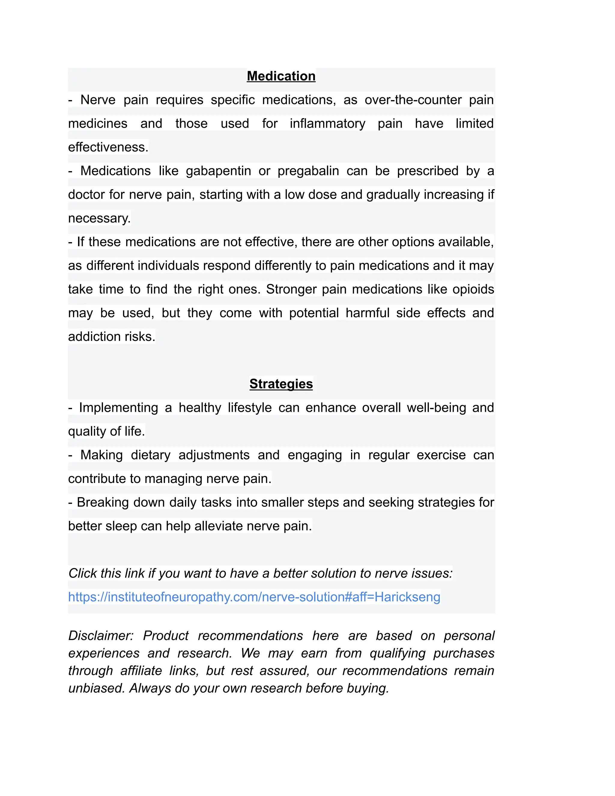Medication
- Nerve pain requires specific medications, as over-the-counter pain
medicines and those used for inflammatory pain have limited
effectiveness.
- Medications like gabapentin or pregabalin can be prescribed by a
doctor for nerve pain, starting with a low dose and gradually increasing if
necessary.
- If these medications are not effective, there are other options available,
as different individuals respond differently to pain medications and it may
take time to find the right ones. Stronger pain medications like opioids
may be used, but they come with potential harmful side effects and
addiction risks.
Strategies
- Implementing a healthy lifestyle can enhance overall well-being and
quality of life.
- Making dietary adjustments and engaging in regular exercise can
contribute to managing nerve pain.
- Breaking down daily tasks into smaller steps and seeking strategies for
better sleep can help alleviate nerve pain.
Click this link if you want to have a better solution to nerve issues:
https://instituteofneuropathy.com/nerve-solution#aff=Harickseng
Disclaimer: Product recommendations here are based on personal
experiences and research. We may earn from qualifying purchases
through affiliate links, but rest assured, our recommendations remain
unbiased. Always do your own research before buying.
 