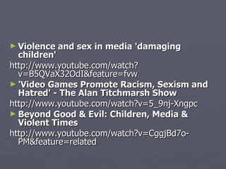 Violence and sex in media 'damaging children' http://www.youtube.com/watch?v=B5QVaX32OdI&feature=fvw 'Video Games Promote Racism, Sexism and Hatred' - The Alan Titchmarsh Show http://www.youtube.com/watch?v=5_9nj-Xngpc Beyond Good & Evil: Children, Media & Violent Times http://www.youtube.com/watch?v=CggjBd7o-PM&feature=related 