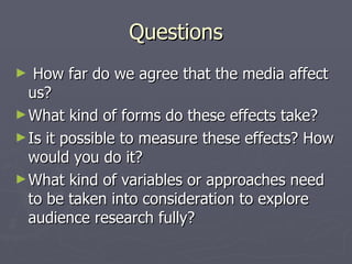 Questions How far do we agree that the media affect us? What kind of forms do these effects take? Is it possible to measure these effects? How would you do it? What kind of variables or approaches need to be taken into consideration to explore audience research fully? 